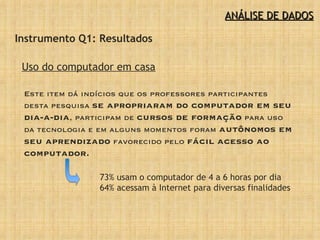 ANÁLISE DE DADOS Instrumento Q1: Resultados Uso do computador em casa Este item dá indícios que os professores participantes desta pesquisa  se apropriaram do computador em seu dia-a-dia , participam de  cursos de formação  para uso da tecnologia e em alguns momentos foram  autônomos em seu aprendizado  favorecido pelo  fácil acesso ao computador. 73% usam o computador de 4 a 6 horas por dia 64% acessam à Internet para diversas finalidades 
