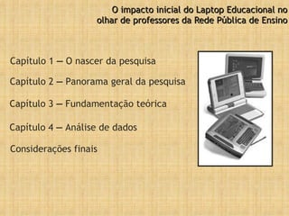 O impacto inicial do Laptop Educacional no olhar de professores da Rede Pública de Ensino Capítulo 1  –  O nascer da pesquisa Capítulo 2  –  Panorama geral da pesquisa Capítulo 3  –  Fundamentação teórica Capítulo 4  –  Análise de dados Considerações finais 