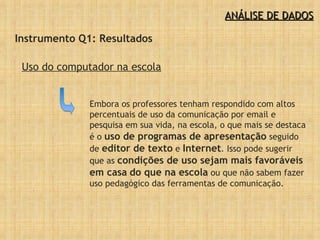 ANÁLISE DE DADOS Instrumento Q1: Resultados Uso do computador na escola Embora os professores tenham respondido com altos percentuais de uso da comunicação por email e pesquisa em sua vida, na escola, o que mais se destaca é o  uso de programas de apresentação  seguido de  editor de texto  e  Internet . Isso pode sugerir que as  condições de uso sejam mais favoráveis em casa   do que na escola  ou que não sabem fazer uso pedagógico das ferramentas de comunicação.  