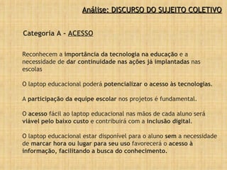 Análise: DISCURSO DO SUJEITO COLETIVO Categoria A -  ACESSO Reconhecem a  importância da tecnologia na educação  e a necessidade de  dar continuidade nas ações já implantadas  nas escolas O laptop educacional poderá  potencializar o acesso às tecnologias .  A  participação da equipe escolar  nos projetos é fundamental.  O  acesso  fácil ao laptop educacional nas mãos de cada aluno será  viável pelo baixo custo  e contribuirá com a  inclusão digital .  O laptop educacional estar disponível para o aluno  sem  a necessidade de  marcar hora ou lugar para seu uso  favorecerá o  acesso à informação, facilitando a busca do conhecimento. 