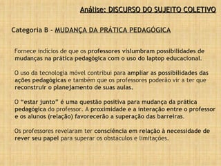 Categoria B -  MUDANÇA DA PRÁTICA PEDAGÓGICA Fornece indícios de que os  professores vislumbram possibilidades de mudanças na prática pedagógica com o uso do laptop educacional . O uso da tecnologia móvel contribui para  ampliar as possibilidades das ações pedagógicas  e também que os professores poderão vir a ter que  reconstruir o planejamento de suas aulas.  O  “estar junto” é uma questão positiva para mudança da prática pedagógica  do professor. A  proximidade e a   interação entre o professor e os alunos (relação) favorecerão a superação das barreiras .  Os professores revelaram ter  consciência em relação à necessidade de rever seu papel  para superar os obstáculos e limitações. Análise: DISCURSO DO SUJEITO COLETIVO 