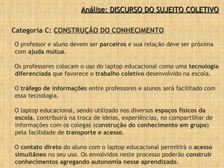 Categoria C:  CONSTRUÇÃO DO CONHECIMENTO O professor e aluno devem ser  parceiros  e sua relação deve ser próxima com  ajuda mútua .  Os professores colocam o uso do laptop educacional como uma  tecnologia diferenciada  que favorece o  trabalho coletivo  desenvolvido na escola.  O  tráfego de informações  entre professores e alunos será facilitado com essa tecnologia.  O laptop educacional, sendo utilizado nos diversos  espaços físicos da escola , contribuirá na troca de ideias, experiências, no compartilhar de informações com os colegas ( construção do conhecimento em grupo ) pela facilidade de  transporte e acesso . O  contato direto  do aluno com o laptop educacional permitirá o  acesso simultâneo  no seu uso. Os envolvidos neste processo poderão  construir conhecimentos agregando autonomia nesse aprendizado.  Análise: DISCURSO DO SUJEITO COLETIVO 