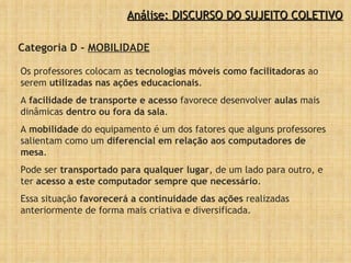 Análise: DISCURSO DO SUJEITO COLETIVO Categoria D -  MOBILIDADE Os professores colocam as  tecnologias móveis como facilitadoras  ao serem  utilizadas nas ações educacionais .  A  facilidade de transporte e acesso  favorece desenvolver  aulas  mais dinâmicas  dentro ou fora da sala .  A  mobilidade  do equipamento é um dos fatores que alguns professores salientam como um  diferencial em relação aos computadores de mesa .  Pode ser  transportado para qualquer lugar , de um lado para outro, e ter  acesso a este computador sempre que necessário .  Essa situação  favorecerá a continuidade das ações  realizadas anteriormente de forma mais criativa e diversificada. 