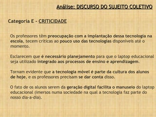Categoria E -  CRITICIDADE Os professores têm  preocupação com a implantação dessa tecnologia na escola , tecem críticas ao  pouco uso das tecnologias  disponíveis até o momento. Esclarecem que  é necessário planejamento  para que o laptop educacional seja utilizado  integrado aos processos de ensino e aprendizagem .  Tornam evidente que  a tecnologia móvel é parte da cultura dos alunos de hoje , e os professores precisam  se dar conta  disso. O fato de os alunos serem da  geração digital facilita o manuseio  do laptop educacional (imersos numa sociedade na qual a tecnologia faz parte do nosso dia-a-dia).  Análise: DISCURSO DO SUJEITO COLETIVO 