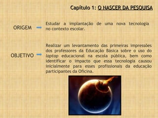 ORIGEM Estudar a implantação de uma nova tecnologia no contexto escolar.  Capítulo 1:  O NASCER DA PESQUISA Realizar um levantamento das primeiras impressões dos professores da Educação Básica sobre o uso do  laptop  educacional na escola pública, bem como identificar o impacto que essa tecnologia causou inicialmente para esses profissionais da educação participantes da Oficina. OBJETIVO 
