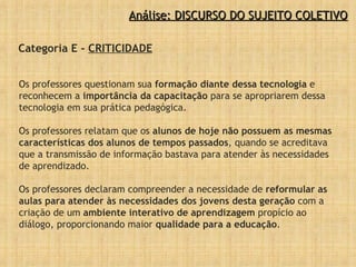 Os professores questionam sua  formação diante dessa tecnologia  e reconhecem a  importância da capacitação  para se apropriarem dessa tecnologia em sua prática pedagógica.  Os professores relatam que os  alunos de hoje não possuem as mesmas características dos alunos de tempos passados , quando se acreditava que a transmissão de informação bastava para atender às necessidades de aprendizado.  Os professores declaram compreender a necessidade de  reformular as aulas para atender às necessidades dos jovens desta geração  com a criação de um  ambiente interativo de aprendizagem  propício ao diálogo, proporcionando maior  qualidade para a educação . Categoria E -  CRITICIDADE Análise: DISCURSO DO SUJEITO COLETIVO 