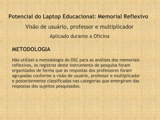Potencial do Laptop Educacional: Memorial Reflexivo Visão de usuário, professor e multiplicador Aplicado durante a Oficina Não utilizei a metodologia do DSC para as análises dos memoriais reflexivos, os registros deste instrumento de pesquisa foram organizados de forma que as respostas dos professores foram agrupadas conforme a visão de usuário, professor e multiplicador e posteriormente classificadas nas categorias que emergiram das respostas dos sujeitos pesquisados. METODOLOGIA 
