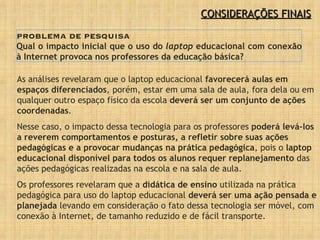 CONSIDERAÇÕES FINAIS PROBLEMA DE PESQUISA Qual o impacto inicial que o uso do  laptop  educacional com conexão à Internet provoca nos professores da educação básica? As análises revelaram que o laptop educacional  favorecerá aulas em espaços diferenciados , porém, estar em uma sala de aula, fora dela ou em qualquer outro espaço físico da escola  deverá ser um conjunto de ações coordenadas .  Nesse caso, o impacto dessa tecnologia para os professores  poderá levá-los a reverem comportamentos e posturas, a refletir sobre suas ações pedagógicas e a provocar mudanças na prática pedagógica , pois o  laptop educacional disponível para todos os alunos requer replanejamento  das ações pedagógicas realizadas na escola e na sala de aula. Os professores revelaram que a  didática de ensino  utilizada na prática pedagógica para uso do laptop educacional  deverá ser uma ação pensada e planejada  levando em consideração o fato dessa tecnologia ser móvel, com conexão à Internet, de tamanho reduzido e de fácil transporte.  
