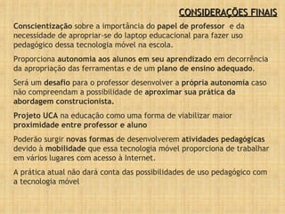 Conscientização  sobre a importância do  papel de professor   e da necessidade de apropriar-se do laptop educacional para fazer uso pedagógico dessa tecnologia móvel na escola. Proporciona  autonomia aos alunos em seu aprendizado  em decorrência da apropriação das ferramentas e de um  plano de ensino adequado . Será um  desafio  para o professor desenvolver a  própria autonomia  caso não compreendam a possibilidade de  aproximar sua prática da abordagem construcionista. Projeto UCA  na educação como uma forma de viabilizar maior  proximidade entre professor e aluno Poderão surgir  novas formas  de desenvolverem  atividades pedagógicas  devido à  mobilidade  que essa tecnologia móvel proporciona de trabalhar em vários lugares com acesso à Internet. A prática atual não dará conta das possibilidades de uso pedagógico com a tecnologia móvel CONSIDERAÇÕES FINAIS 