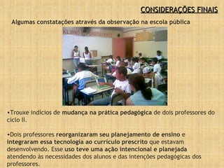 CONSIDERAÇÕES FINAIS Trouxe indícios de  mudança na prática pedagógica  de dois professores do ciclo II. Dois professores  reorganizaram seu planejamento de ensino  e  integraram essa tecnologia ao currículo prescrito  que estavam desenvolvendo. Esse  uso teve uma ação intencional e planejada  atendendo às necessidades dos alunos e das intenções pedagógicas dos professores. Algumas constatações através da observação na escola pública 