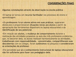 Algumas constatações através da observação na escola pública O laptop se tornou um  recurso facilitador  nos processos de ensino e aprendizagem.  Os  professores  foram  atores ativos em suas práticas , superaram obstáculos e proporcionaram  situações novas aos alunos  a partir da apropriação das ferramentas disponíveis no laptop educacional e da  identificação de seu potencial . Em relação aos  alunos,  a  mudança de comportamento  durante a realização das atividades propostas na aula dos três professores evidenciou que, no decorrer dela, os alunos realizam harmonicamente as atividades,  trabalhavam com responsabilidade,  concentrados, compartilhavam suas descobertas  com os colegas, foram  autônomos  na pesquisa e  consideravam   as orientações do professor .  Foi percebido que  só o conhecimento instrucional do laptop educacional não foi suficiente para fazer uso pedagógico dele. CONSIDERAÇÕES FINAIS 