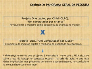 Projeto  UCA: “ Um Computador por Aluno” Ferramenta de inclusão digital e melhoria da qualidade da educação. Projeto One Laptop per Child (OLPC):  “ Um computador por criança” Revolucionar a maneira como educamos as crianças no mundo. A  diferença  entre os dois projetos  é conceitual , visto que o  UCA  situa-se sobre o uso do laptop no  contexto escolar, na sala de aula , o que tráz várias implicações nos processos de ensino e aprendizagem, no currículo e na comunidade como um todo. X Capítulo 2:  PANORAMA GERAL DA PESQUISA 