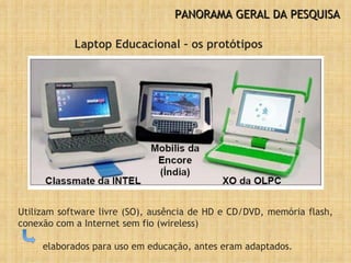 PANORAMA GERAL DA PESQUISA Laptop Educacional – os protótipos Utilizam software livre (SO), ausência de HD e CD/DVD, memória flash, conexão com a Internet sem fio (wireless)  elaborados para uso em educação, antes eram adaptados. 