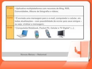 Novos Meios – Netomat  Computador/Notebook, Pocket PC, Celular e TV Digital* (...); Onde É enviada uma mensagem para o e-mail, computador e celular, em todas atualizações – com possibilidade de enviar para seus amigos – ou seja, viralizar a mensagem; Como Aplicativo multiplataforma com recursos de Blog, RSS, Comunidades, Álbuns de fotografia e vídeos; O que 