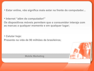 Mobile Marketing Estar online, não significa mais estar na frente do computador... Internet “além do computador!” Os dispositivos móveis permitem que o consumidor interaja com as marcas a qualquer momento e em qualquer lugar; Celular hoje: Presente na vida de 90 milhões de brasileiros; 
