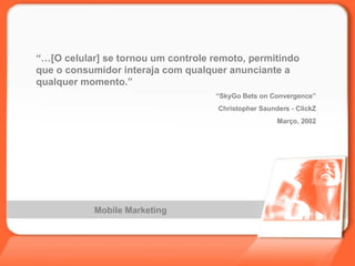 Mobile Marketing “… [O celular] se tornou um controle remoto, permitindo que o consumidor interaja com qualquer anunciante a qualquer momento.” “ SkyGo Bets on Convergence” Christopher Saunders - ClickZ Março, 2002 