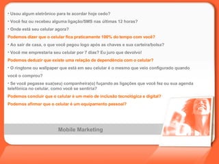 Mobile Marketing Usou algum eletrônico para te acordar hoje cedo? Você fez ou recebeu alguma ligação/SMS nas últimas 12 horas? Onde está seu celular agora? Podemos dizer que o celular fica praticamente 100% do tempo com você? Ao sair de casa, o que você pegou logo após as chaves e sua carteira/bolsa? Você me emprestaria seu celular por 7 dias? Eu juro que devolvo! Podemos deduzir que existe uma relação de dependência com o celular? O ringtone ou wallpaper que está em seu celular é o mesmo que veio configurado quando  você o comprou? Se você pegasse sua(seu) companheira(o) fuçando as ligações que você fez ou sua agenda telefônica no celular, como você se sentiria? Podemos concluir que o celular é um meio de inclusão tecnológica e digital? Podemos afirmar que o celular é um equipamento pessoal? 