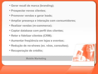 Mobile Marketing Gerar recall de marca (branding); Prospectar novos clientes; Promover vendas e gerar leads; Ampliar presença e interação com consumidores; Realizar vendas (m-commerce); Captar database com perfil dos clientes; Reter e fidelizar clientes (CRM); Aumentar freqüência em lojas e eventos; Redução de no-shows (ex. vôos, consultas); Recuperação de crédito; 