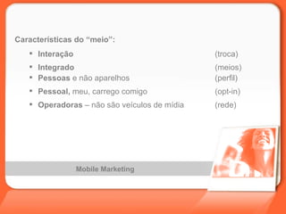 Mobile Marketing Características do “meio”: Interação (troca) Integrado (meios) Pessoas  e não aparelhos (perfil) Pessoal,  meu, carrego comigo (opt-in) Operadoras  – não são veículos de mídia (rede) 