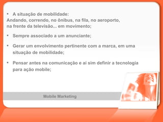 Mobile Marketing A situação de mobilidade: Andando, correndo, no ônibus, na fila, no aeroporto,  na frente da televisão... em movimento; Sempre associado a um anunciante; Gerar um envolvimento pertinente com a marca, em uma situação de mobilidade; Pensar antes na comunicação e aí sim definir a tecnologia para ação mobile; 