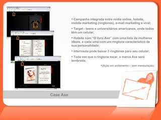 Case Axe Campanha integrada entre mídia online, hotsite, mobile marketing (ringtones), e-mail marketing e viral; Target - teens e universitários americanos, onde todos têm um celular; Hotsite com “O livro Axe” com uma lista de mulheres ideais, e cada uma com um ringtone característico de sua personalidade; Internauta pode baixar 3 ringtones para seu celular; Toda vez que o ringtone tocar, a marca Axe será lembrada; (Ação em andamento – sem mensuração) 