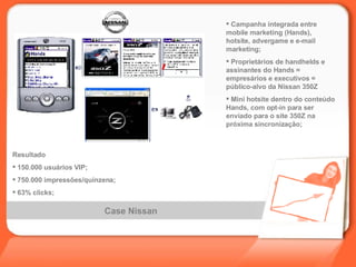 Case Nissan Campanha integrada entre mobile marketing (Hands), hotsite, advergame e e-mail marketing; Proprietários de handhelds e assinantes do Hands = empresários e executivos = público-alvo da Nissan 350Z Mini hotsite dentro do conteúdo Hands, com opt-in para ser enviado para o site 350Z na próxima sincronização; Resultado 150.000   usuários   VIP; 750.000   impressões/quinzena; 63% clicks; 