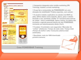 Case POWERBAR Training Campanha integrada entre mobile marketing (PB Training), hotsite e e-mail marketing; O que faz o consumidor de POWERBAR ®  em uma situação de mobilidade? Pratica esportes, com celular; O usuário instala o aplicativo no celular (via WAP ou site), define dados como esporte, altura, peso e celular. Durante o uso, somente o botão “0” funciona para marcar as voltas – isso é usabilidade. Após o treino, os dados são enviados a agenda pessoal dentro do site POWERBAR, iniciando um relacionamento direto (1to1); Funções: Cronômetro com segundos / Marcador de “voltas” (distância) / Tempo de cada volta / Tempo total /Tempo da melhor volta / Consumo calórico total (estimado); Resultado: mais de 1000 downloads  na primeira semana; 