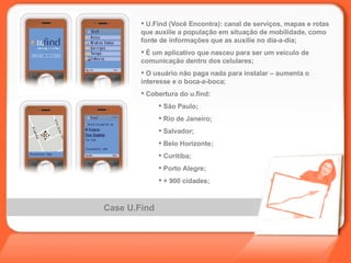 Case U.Find U.Find (Você Encontra):  canal de serviços, mapas e rotas que auxilie a população em situação de mobilidade, como fonte de informações que as auxilie no dia-a-dia ; É um aplicativo que nasceu para ser um veículo de comunicação dentro dos celulares; O usuário não paga nada para instalar – aumenta o interesse e o boca-a-boca; Cobertura do u.find:  São Paulo; Rio de Janeiro; Salvador; Belo Horizonte; Curitiba; Porto Alegre;   + 900 cidades; 