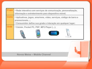 Novos Meios – Mobile Channel Celular, Pocket PC, PSP, MP3 Player (...); Onde Aplicativos, jogos, sms/mms, vídeo, serviços, código de barra e promocionais...; Consumidor define sua grade e interação em qualquer lugar;  Como Rede interativa com serviços de comunicação, personalização, informação e entretenimento para dispositivo móvel; O que 