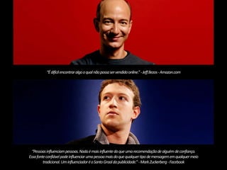 “É difícil encontrar algo o qual não possa ser vendido online.” - Jeff Bezos -Amazon.com 
“Pessoas influenciam pessoas. Nada é mais influente do que uma recomendação de alguém de confiança. 
Essa fonte confiável pode influenciar uma pessoa mais do que qualquer tipo de mensagem em qualquer meio 
tradicional. Um influenciador é o Santo Graal da publicidade.” -Mark Zuckerberg-Facebook 
 