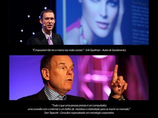 “É impossível não ter a marca nas redes sociais.” -Erik Qualman-Autor deSocialnomics 
“Tudo o que uma pessoa precisa é um computador, 
uma conexão com a internet e um brilho de iniciativa e criatividade para se inserir no mercado.” 
Don Tapscott -Consultor especializado em estratégia corporativa 
 