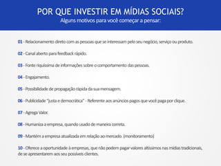 POR QUE INVESTIR EM MÍDIAS SOCIAIS? 
Alguns motivos para você começar a pensar: 
01 -Relacionamento direto com as pessoas que se interessam pelo seu negócio, serviço ou produto. 
02 -Canal aberto para feedback rápido. 
03 - Fonte riquíssima de informações sobre o comportamento das pessoas. 
04 - Engajamento. 
05 -Possibilidade de propagação rápida da sua mensagem. 
06 -Publicidade “justa e democrática” -Referente aos anúncios pagos que você paga por clique. 
07 -Agrega Valor. 
08 -Humaniza a empresa, quando usado de maneira correta. 
09 -Mantém a empresa atualizada em relação ao mercado. (monitoramento) 
10 -Oferece a oportunidade à empresas, que não podem pagar valores altíssimos nas mídias tradicionais, 
de se apresentarem aos seu possíveis clientes. 
 