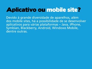Aplicativo ou mobile site?
Devido à grande diversidade de aparelhos, além
dos mobile sites, há a possibilidade de se desenvolver
aplicativos para várias plataformas – Java, iPhone,
Symbian, Blackberry, Android, Windows Mobile,
dentre outras.
 