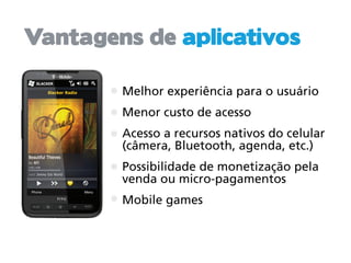 Vantagens de aplicativos

        Melhor experiência para o usuário
        Menor custo de acesso
        Acesso a recursos nativos do celular
        (câmera, Bluetooth, agenda, etc.)
        Possibilidade de monetização pela
        venda ou micro-pagamentos
        Mobile games
 