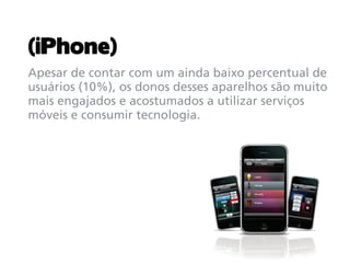 (iPhone)
Apesar de contar com um ainda baixo percentual de
usuários (10%), os donos desses aparelhos são muito
mais engajados e acostumados a utilizar serviços
móveis e consumir tecnologia.
 