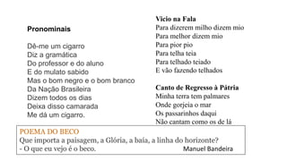 Vicio na Fala
Para dizerem milho dizem mio
Para melhor dizem mio
Para pior pio
Para telha teia
Para telhado teiado
E vão fazendo telhados
Pronominais
Dê-me um cigarro
Diz a gramática
Do professor e do aluno
E do mulato sabido
Mas o bom negro e o bom branco
Da Nação Brasileira
Dizem todos os dias
Deixa disso camarada
Me dá um cigarro.
Canto de Regresso à Pátria
Minha terra tem palmares
Onde gorjeia o mar
Os passarinhos daqui
Não cantam como os de lá
POEMA DO BECO
Que importa a paisagem, a Glória, a baía, a linha do horizonte?
- O que eu vejo é o beco. Manuel Bandeira
