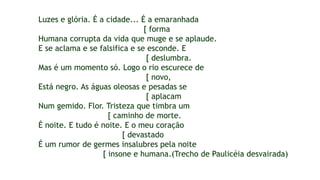 Luzes e glória. É a cidade... É a emaranhada
[ forma
Humana corrupta da vida que muge e se aplaude.
E se aclama e se falsifica e se esconde. E
[ deslumbra.
Mas é um momento só. Logo o rio escurece de
[ novo,
Está negro. As águas oleosas e pesadas se
[ aplacam
Num gemido. Flor. Tristeza que timbra um
[ caminho de morte.
É noite. E tudo é noite. E o meu coração
[ devastado
É um rumor de germes insalubres pela noite
[ insone e humana.(Trecho de Paulicéia desvairada)