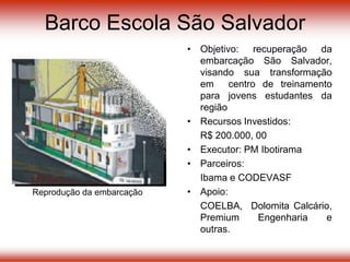 • Objetivo: recuperação da
embarcação São Salvador,
visando sua transformação
em centro de treinamento
para jovens estudantes da
região
• Recursos Investidos:
R$ 200.000, 00
• Executor: PM Ibotirama
• Parceiros:
Ibama e CODEVASF
• Apoio:
COELBA, Dolomita Calcário,
Premium Engenharia e
outras.
Reprodução da embarcação
Barco Escola São Salvador
 