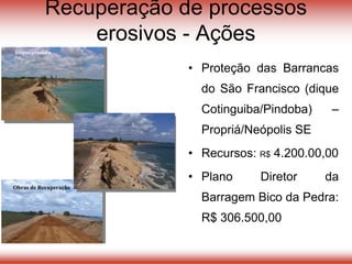 Recuperação de processos
erosivos - Ações
• Proteção das Barrancas
do São Francisco (dique
Cotinguiba/Pindoba) –
Propriá/Neópolis SE
• Recursos: R$ 4.200.00,00
• Plano Diretor da
Barragem Bico da Pedra:
R$ 306.500,00
Dique erodido
Obras de Recuperação
 