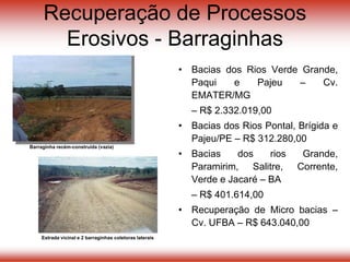 Recuperação de Processos
Erosivos - Barraginhas
• Bacias dos Rios Verde Grande,
Paqui e Pajeu – Cv.
EMATER/MG
– R$ 2.332.019,00
• Bacias dos Rios Pontal, Brígida e
Pajeu/PE – R$ 312.280,00
• Bacias dos rios Grande,
Paramirim, Salitre, Corrente,
Verde e Jacaré – BA
– R$ 401.614,00
• Recuperação de Micro bacias –
Cv. UFBA – R$ 643.040,00
Estrada vicinal e 2 barraginhas coletoras laterais
Barraginha recém-construída (vazia)
 