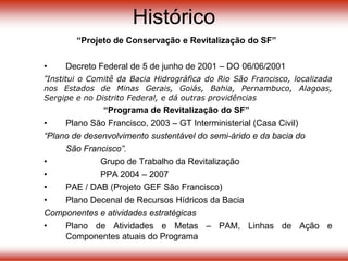 Histórico
“Projeto de Conservação e Revitalização do SF”
• Decreto Federal de 5 de junho de 2001 – DO 06/06/2001
“Institui o Comitê da Bacia Hidrográfica do Rio São Francisco, localizada
nos Estados de Minas Gerais, Goiás, Bahia, Pernambuco, Alagoas,
Sergipe e no Distrito Federal, e dá outras providências
“Programa de Revitalização do SF”
• Plano São Francisco, 2003 – GT Interministerial (Casa Civil)
“Plano de desenvolvimento sustentável do semi-árido e da bacia do
São Francisco”.
• Grupo de Trabalho da Revitalização
• PPA 2004 – 2007
• PAE / DAB (Projeto GEF São Francisco)
• Plano Decenal de Recursos Hídricos da Bacia
Componentes e atividades estratégicas
• Plano de Atividades e Metas – PAM, Linhas de Ação e
Componentes atuais do Programa
 