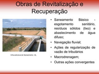 Obras de Revitalização e
Recuperação
• Saneamento Básico -
esgotamento sanitário,
resíduos sólidos (lixo) e
abastecimento de água
difuso;
• Navegação fluvial;
• Ações de regularização de
vazão de tributários
• Macrodrenagem;
• Outras ações convergentes
Infra-estrutura de Saneamento - AL
 