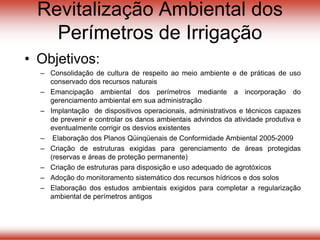 Revitalização Ambiental dos
Perímetros de Irrigação
• Objetivos:
– Consolidação de cultura de respeito ao meio ambiente e de práticas de uso
conservado dos recursos naturais
– Emancipação ambiental dos perímetros mediante a incorporação do
gerenciamento ambiental em sua administração
– Implantação de dispositivos operacionais, administrativos e técnicos capazes
de prevenir e controlar os danos ambientais advindos da atividade produtiva e
eventualmente corrigir os desvios existentes
– Elaboração dos Planos Qüinqüenais de Conformidade Ambiental 2005-2009
– Criação de estruturas exigidas para gerenciamento de áreas protegidas
(reservas e áreas de proteção permanente)
– Criação de estruturas para disposição e uso adequado de agrotóxicos
– Adoção do monitoramento sistemático dos recursos hídricos e dos solos
– Elaboração dos estudos ambientais exigidos para completar a regularização
ambiental de perímetros antigos
 