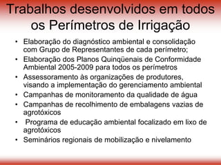 Trabalhos desenvolvidos em todos
os Perímetros de Irrigação
• Elaboração do diagnóstico ambiental e consolidação
com Grupo de Representantes de cada perímetro;
• Elaboração dos Planos Quinqüenais de Conformidade
Ambiental 2005-2009 para todos os perímetros
• Assessoramento às organizações de produtores,
visando a implementação do gerenciamento ambiental
• Campanhas de monitoramento da qualidade de água
• Campanhas de recolhimento de embalagens vazias de
agrotóxicos
• Programa de educação ambiental focalizado em lixo de
agrotóxicos
• Seminários regionais de mobilização e nivelamento
 