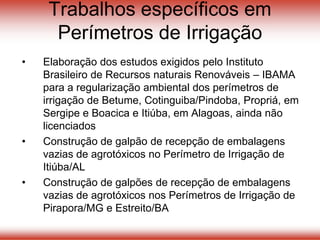 Trabalhos específicos em
Perímetros de Irrigação
• Elaboração dos estudos exigidos pelo Instituto
Brasileiro de Recursos naturais Renováveis – IBAMA
para a regularização ambiental dos perímetros de
irrigação de Betume, Cotinguiba/Pindoba, Propriá, em
Sergipe e Boacica e Itiúba, em Alagoas, ainda não
licenciados
• Construção de galpão de recepção de embalagens
vazias de agrotóxicos no Perímetro de Irrigação de
Itiúba/AL
• Construção de galpões de recepção de embalagens
vazias de agrotóxicos nos Perímetros de Irrigação de
Pirapora/MG e Estreito/BA
 