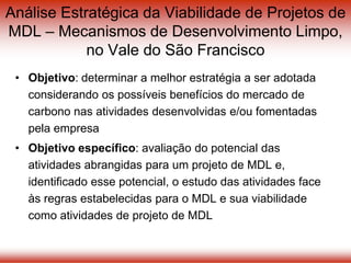 Análise Estratégica da Viabilidade de Projetos de
MDL – Mecanismos de Desenvolvimento Limpo,
no Vale do São Francisco
• Objetivo: determinar a melhor estratégia a ser adotada
considerando os possíveis benefícios do mercado de
carbono nas atividades desenvolvidas e/ou fomentadas
pela empresa
• Objetivo específico: avaliação do potencial das
atividades abrangidas para um projeto de MDL e,
identificado esse potencial, o estudo das atividades face
às regras estabelecidas para o MDL e sua viabilidade
como atividades de projeto de MDL
 