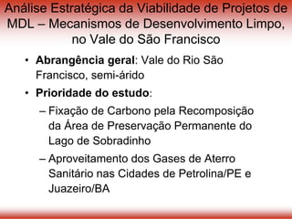 Análise Estratégica da Viabilidade de Projetos de
MDL – Mecanismos de Desenvolvimento Limpo,
no Vale do São Francisco
• Abrangência geral: Vale do Rio São
Francisco, semi-árido
• Prioridade do estudo:
– Fixação de Carbono pela Recomposição
da Área de Preservação Permanente do
Lago de Sobradinho
– Aproveitamento dos Gases de Aterro
Sanitário nas Cidades de Petrolina/PE e
Juazeiro/BA
 