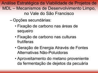 Análise Estratégica da Viabilidade de Projetos de
MDL – Mecanismos de Desenvolvimento Limpo,
no Vale do São Francisco
– Opções secundárias:
• Fixação de carbono nas áreas de
sequeiro
• Fixação de carbono nas culturas
frutíferas
• Geração de Energia Através de Fontes
Alternativas Não-Poluidoras
• Aproveitamento do metano proveniente
da fermentação de dejetos da pecuária
 