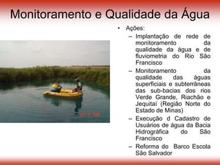 Monitoramento e Qualidade da Água
• Ações:
– Implantação de rede de
monitoramento da
qualidade da água e de
fluviometria do Rio São
Francisco
– Monitoramento da
qualidade das águas
superficiais e subterrâneas
das sub-bacias dos rios
Verde Grande, Riachão e
Jequitaí (Região Norte do
Estado de Minas)
– Execução d Cadastro de
Usuários de água da Bacia
Hidrográfica do São
Francisco
– Reforma do Barco Escola
São Salvador
 