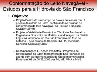 Conformatação do Leito Navegável -
Estudos para a Hidrovia do São Francisco
• Objetivo:
– Projeto Básico de um Campo de Provas em escala real, à
jusante da cidade de Barra, continuando os estudos de
conformação do leito navegável do Rio São Francisco –
CODEVASF/MI
– Projeto, a Viabilidade Econômica, Técnica e Ambiental, a
Engenharia Financeira do Modelo, e a Montagem da Cadeia
Logística Intermodal do Rio São Francisco em fase de
licitação – pelo estado da Bahia/SEINFRA, mediante
Convênio Codevasf/Chesf
– Recomendações I – Ações Imediatas - Programa de
Revitalização da Bacia Hidrográfica do São Francisco de
acordo com as recomendações do Grupo Interministerial -
Portaria n° 02 de 08/12/2003 dos MI, MT, MMA e MME
 